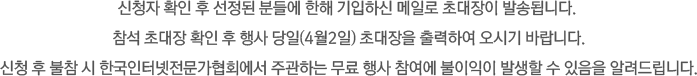 신청자 확인 후 선정된 분들에 한해 기입하신 메일로 초대장이 발송됩니다. 참석 초대장 확인 후 행사 당일(4월2일) 초대장을 출력하여 오시기 바랍니다.신청 후 불참 시 한국인터넷전문가협회에서 주관하는 무료 행사 참여에 불이익이 발생할 수 있음을 알려드립니다.